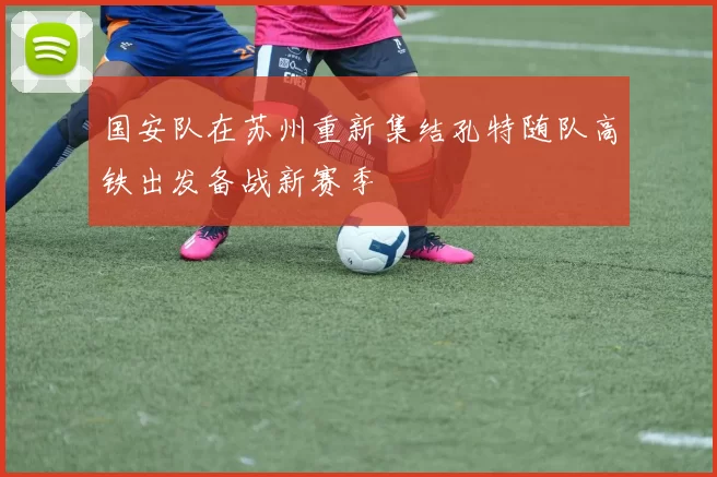 国安队在苏州重新集结孔特随队高铁出发备战新赛季