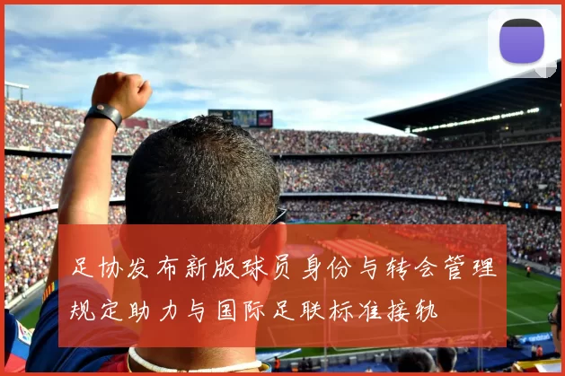 足协发布新版球员身份与转会管理规定助力与国际足联标准接轨