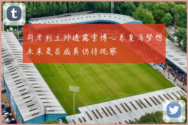 匈牙利主帅透露索博心系皇马梦想未来是否成真仍待观察