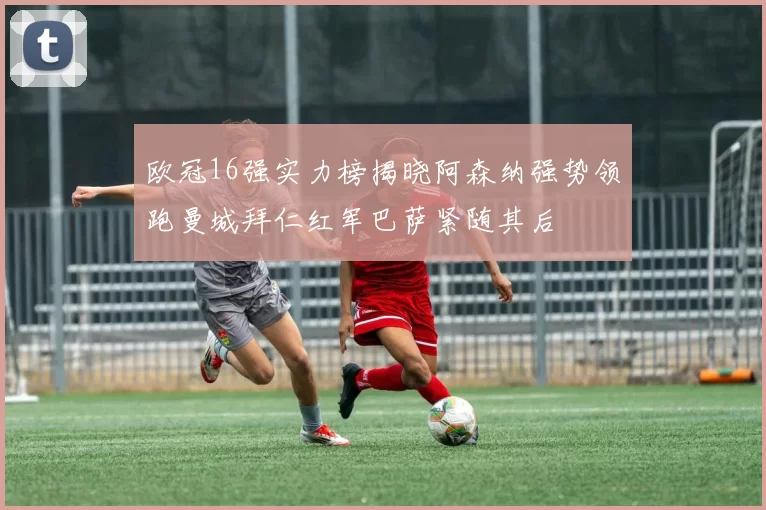 欧冠16强实力榜揭晓阿森纳强势领跑曼城拜仁红军巴萨紧随其后