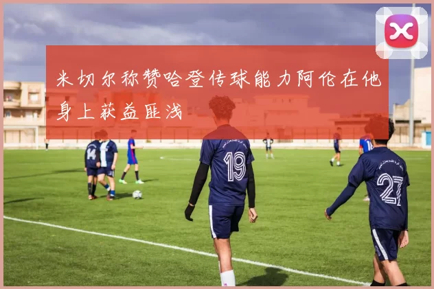 米切尔称赞哈登传球能力阿伦在他身上获益匪浅