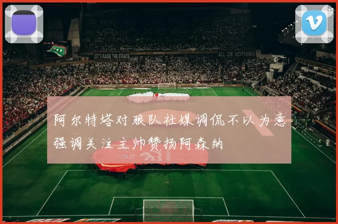 阿尔特塔对狼队社媒调侃不以为意强调关注主帅赞扬阿森纳