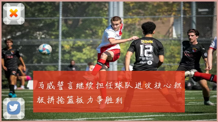马威誓言继续担任球队进攻核心积极拼抢篮板力争胜利