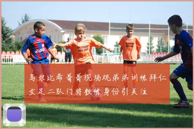 乌尔比希哥哥现场观弟弟训练拜仁女足二队门将教练身份引关注