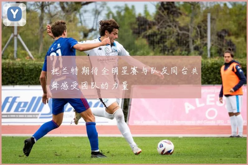 杜兰特期待全明星赛与队友同台共舞感受团队的力量