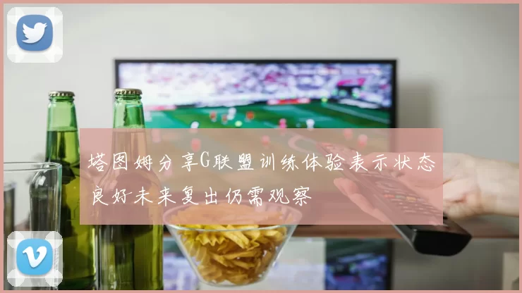 塔图姆分享G联盟训练体验表示状态良好未来复出仍需观察