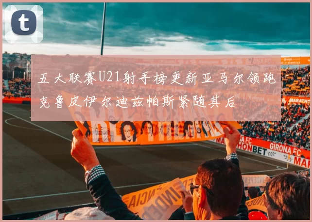五大联赛U21射手榜更新亚马尔领跑克鲁皮伊尔迪兹帕斯紧随其后