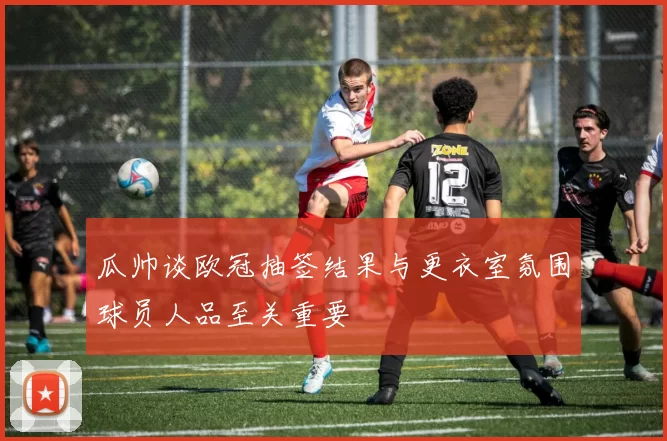 瓜帅谈欧冠抽签结果与更衣室氛围球员人品至关重要