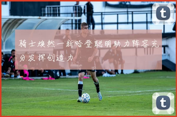 骑士焕然一新哈登聪明助力阵容充分发挥创造力