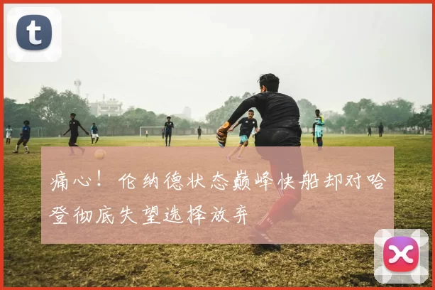 痛心！伦纳德状态巅峰快船却对哈登彻底失望选择放弃