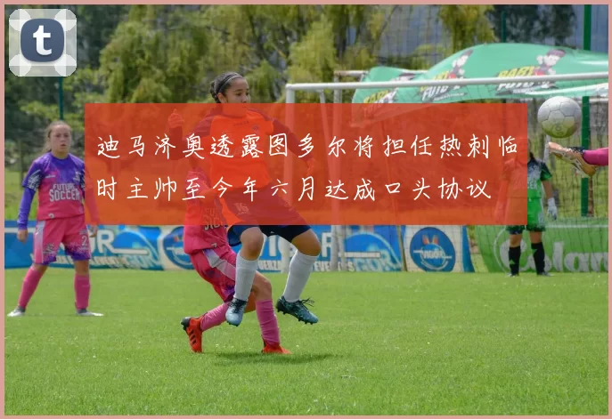 迪马济奥透露图多尔将担任热刺临时主帅至今年六月达成口头协议
