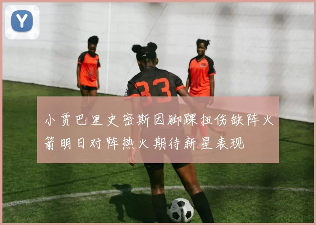 小贾巴里史密斯因脚踝扭伤缺阵火箭明日对阵热火期待新星表现