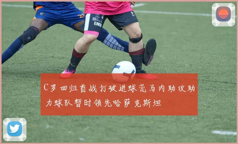 C罗回归首战打破进球荒马内助攻助力球队暂时领先哈萨克斯坦