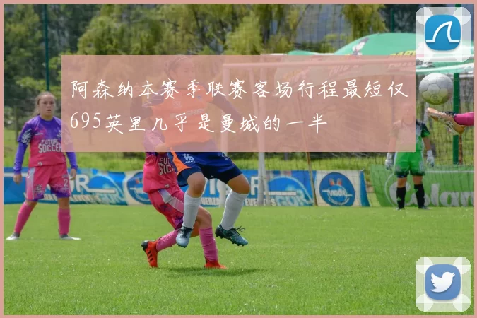 阿森纳本赛季联赛客场行程最短仅695英里几乎是曼城的一半