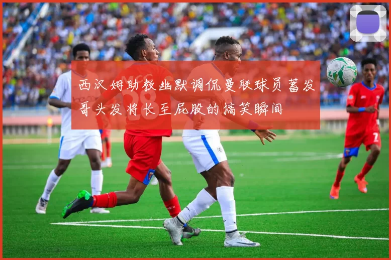 西汉姆助教幽默调侃曼联球员蓄发哥头发将长至屁股的搞笑瞬间