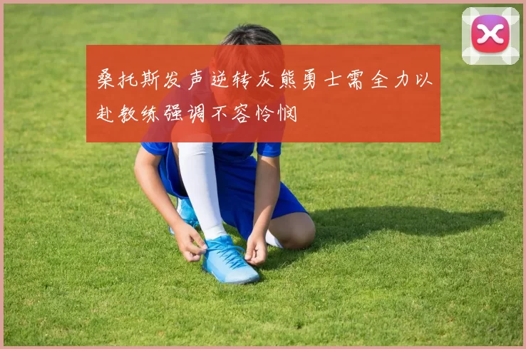 桑托斯发声逆转灰熊勇士需全力以赴教练强调不容怜悯