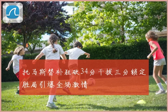 托马斯替补狂砍34分干拔三分锁定胜局引爆全场激情