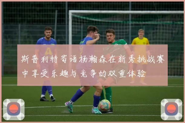 斯普利特寄语杨瀚森在新秀挑战赛中享受乐趣与竞争的双重体验