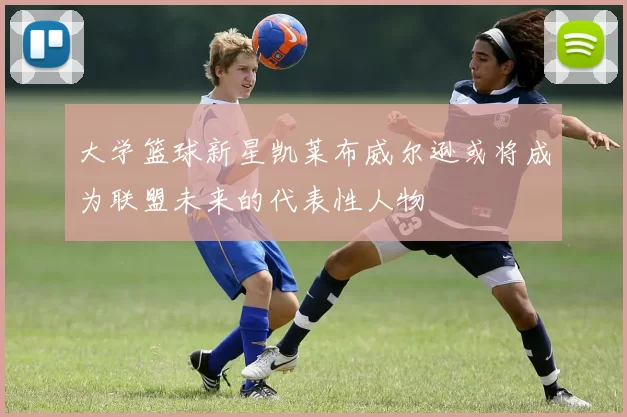大学篮球新星凯莱布威尔逊或将成为联盟未来的代表性人物