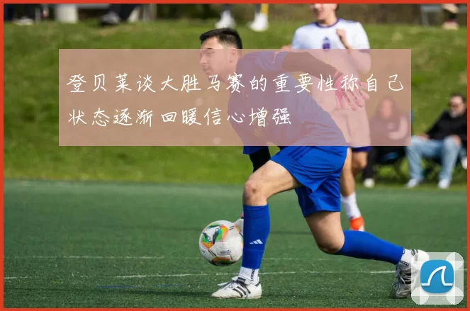 登贝莱谈大胜马赛的重要性称自己状态逐渐回暖信心增强
