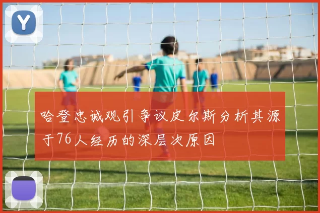 哈登忠诚观引争议皮尔斯分析其源于76人经历的深层次原因