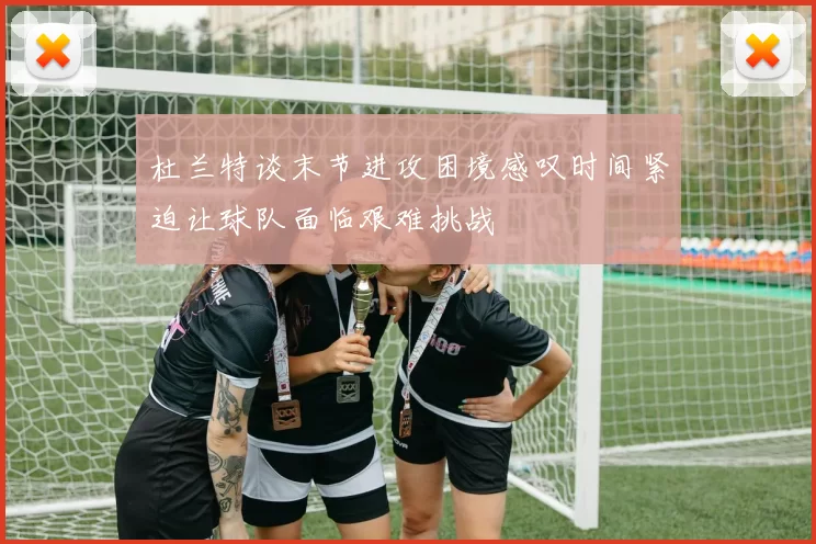 杜兰特谈末节进攻困境感叹时间紧迫让球队面临艰难挑战