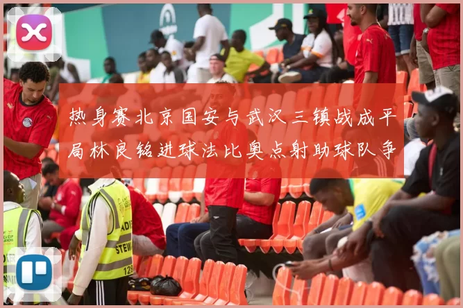 热身赛北京国安与武汉三镇战成平局林良铭进球法比奥点射助球队争平