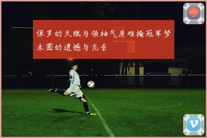 保罗的天赋与领袖气质难掩冠军梦未圆的遗憾与无奈