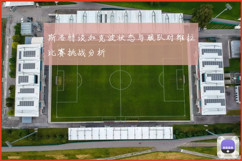 斯洛特谈加克波状态与狼队对维拉比赛挑战分析