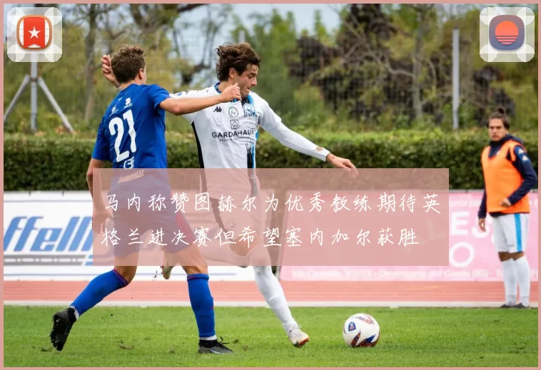 马内称赞图赫尔为优秀教练期待英格兰进决赛但希望塞内加尔获胜