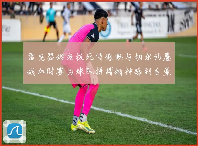 雷克瑟姆老板死侍感慨与切尔西鏖战加时赛为球队拼搏精神感到自豪