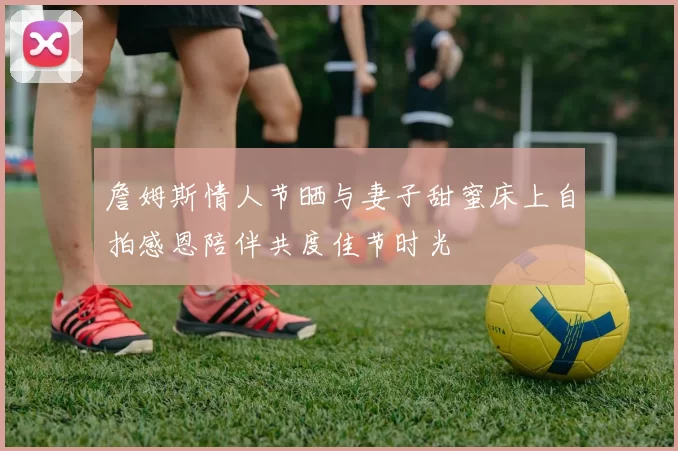 詹姆斯情人节晒与妻子甜蜜床上自拍感恩陪伴共度佳节时光