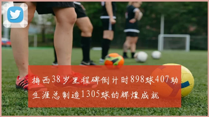 梅西38岁里程碑倒计时898球407助生涯总制造1305球的辉煌成就