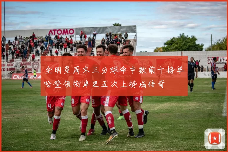 全明星周末三分球命中数前十榜单哈登领衔库里五次上榜成传奇