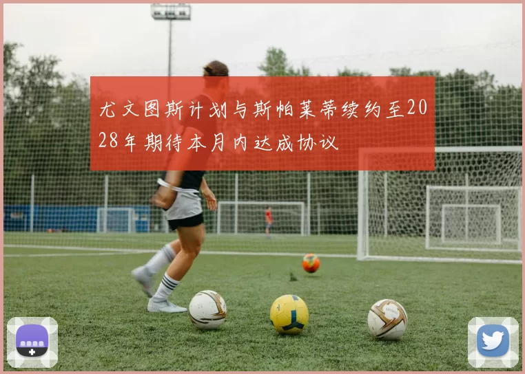 尤文图斯计划与斯帕莱蒂续约至2028年期待本月内达成协议