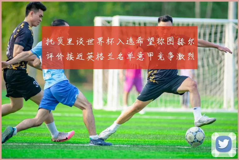 托莫里谈世界杯入选希望称图赫尔评价接近英格兰名单意甲竞争激烈