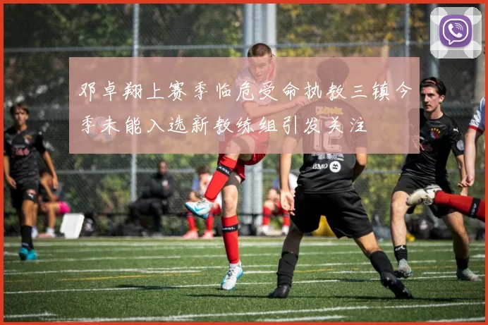邓卓翔上赛季临危受命执教三镇今季未能入选新教练组引发关注