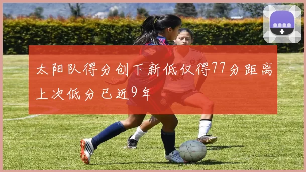 太阳队得分创下新低仅得77分距离上次低分已近9年